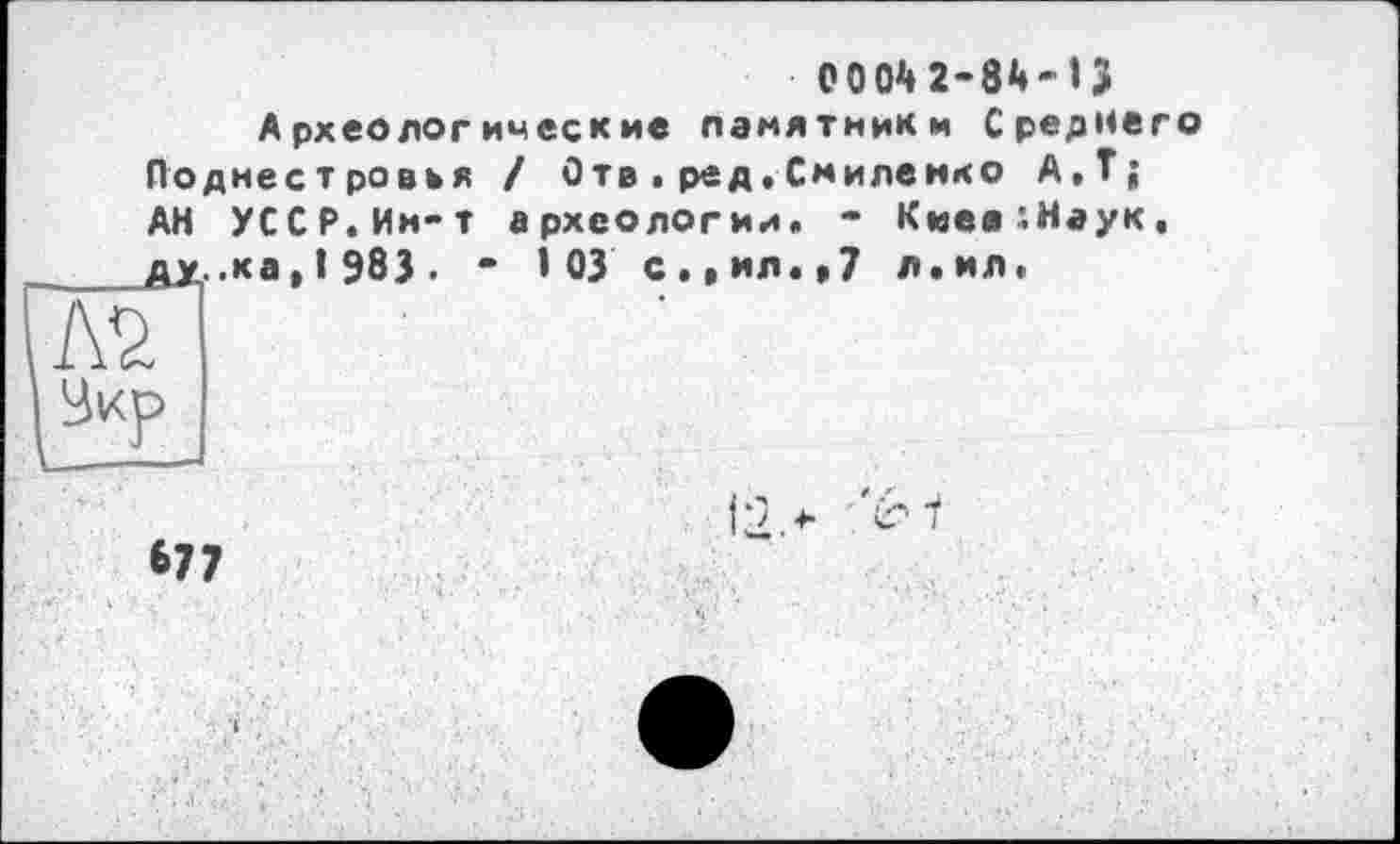 ﻿0004 2-84 - » З Археологические памятники Среднего Поднестровья ! Отв . ред, Смилемко А.Т; АН УССР.Им-т археологии. * Киея^Наук. ду..ка, 1 983. " 103 с.»ил«»7 л.ил.
А2,
•12.*
677